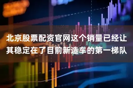北京股票配资官网这个销量已经让其稳定在了目前新造车的第一梯队
