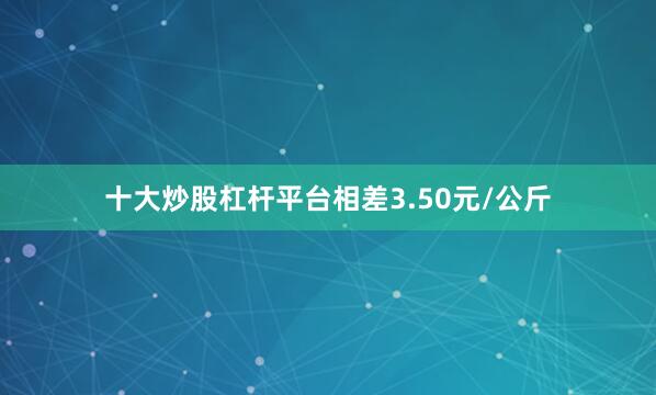 十大炒股杠杆平台相差3.50元/公斤