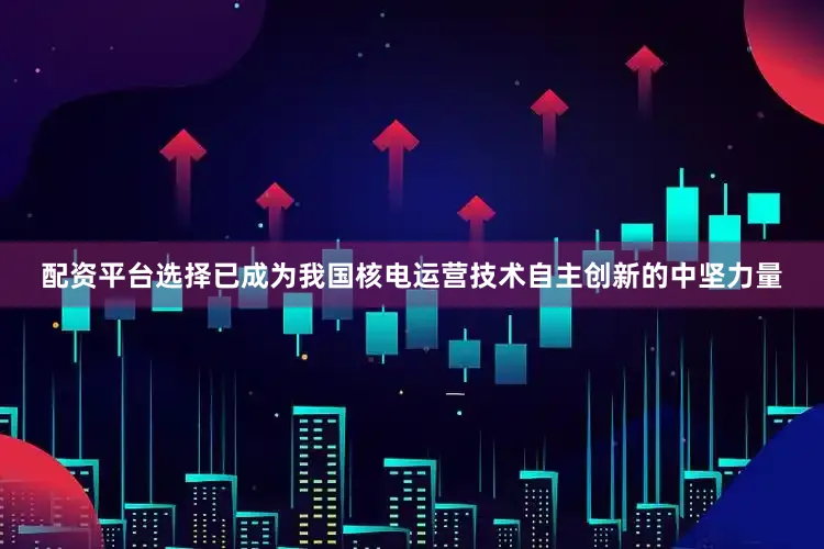 配资平台选择已成为我国核电运营技术自主创新的中坚力量