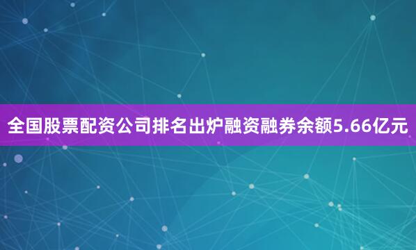 全国股票配资公司排名出炉融资融券余额5.66亿元