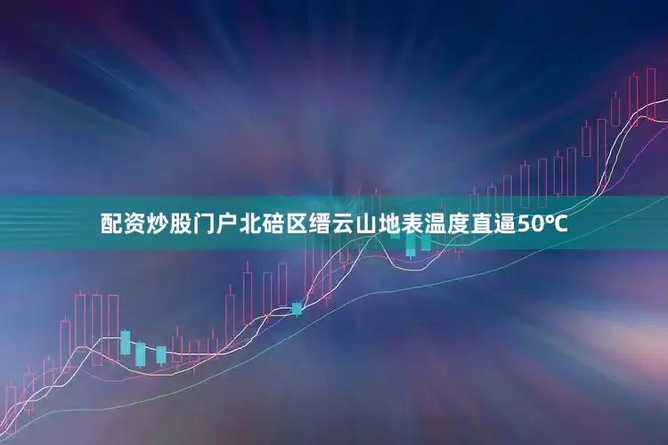 配资炒股门户北碚区缙云山地表温度直逼50℃