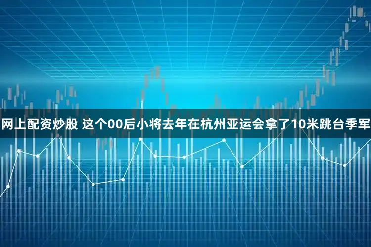 网上配资炒股 这个00后小将去年在杭州亚运会拿了10米跳台季军
