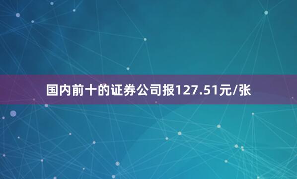 国内前十的证券公司报127.51元/张