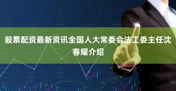 股票配资最新资讯全国人大常委会法工委主任沈春耀介绍
