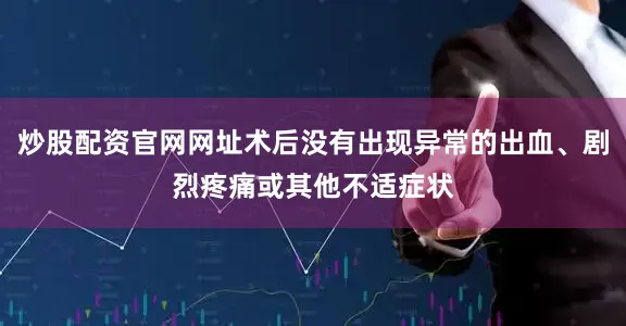 炒股配资官网网址术后没有出现异常的出血、剧烈疼痛或其他不适症状